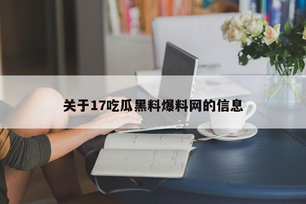 关于17吃瓜黑料爆料网的信息