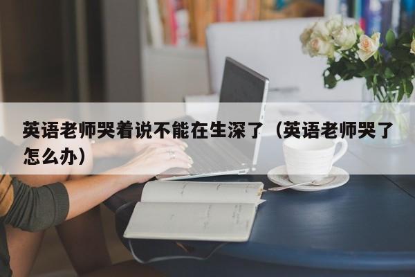 英语老师哭着说不能在生深了（英语老师哭了怎么办）