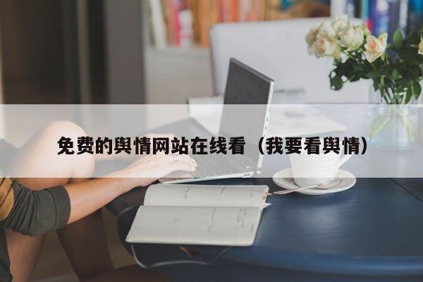免费的舆情网站在线看（我要看舆情）