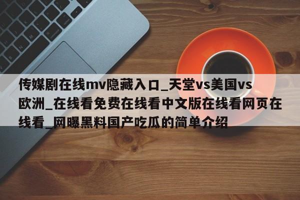 传媒剧在线mv隐藏入口_天堂vs美国vs欧洲_在线看免费在线看中文版在线看网页在线看_网曝黑料国产吃瓜的简单介绍