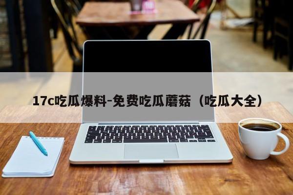 17c吃瓜爆料-免费吃瓜蘑菇（吃瓜大全）