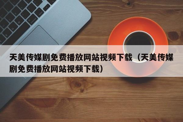 天美传媒剧免费播放网站视频下载（天美传媒剧免费播放网站视频下载）